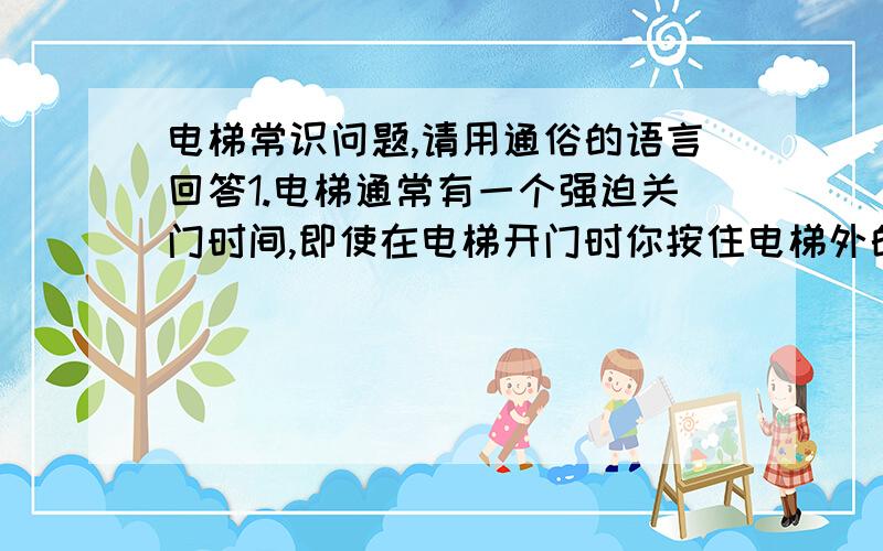 电梯常识问题,请用通俗的语言回答1.电梯通常有一个强迫关门时间,即使在电梯开门时你按住电梯外的按钮,过一会儿按钮还是会自动亮灯,电梯门也会不理会你按着按钮而关闭.只要按住挡板门