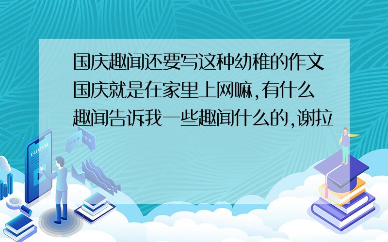 国庆趣闻还要写这种幼稚的作文国庆就是在家里上网嘛,有什么趣闻告诉我一些趣闻什么的,谢拉