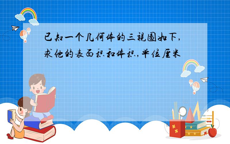 已知一个几何体的三视图如下,求他的表面积和体积,单位厘米