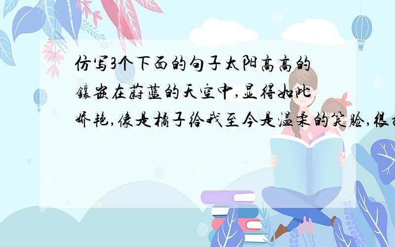 仿写3个下面的句子太阳高高的镶嵌在蔚蓝的天空中,显得如此娇艳,像是橘子给我至今是温柔的笑脸,很甜 心里暖哄哄的,并不觉得冷,我脱掉了外套,心里甜甜的,不知不觉,我笑得如此灿烂