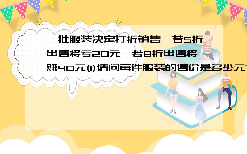 一批服装决定打折销售,若5折出售将亏20元,若8折出售将赚40元(1)请问每件服装的售价是多少元?() (2)若要不亏本,最多能打几折?()回答一个也行!20是什么?