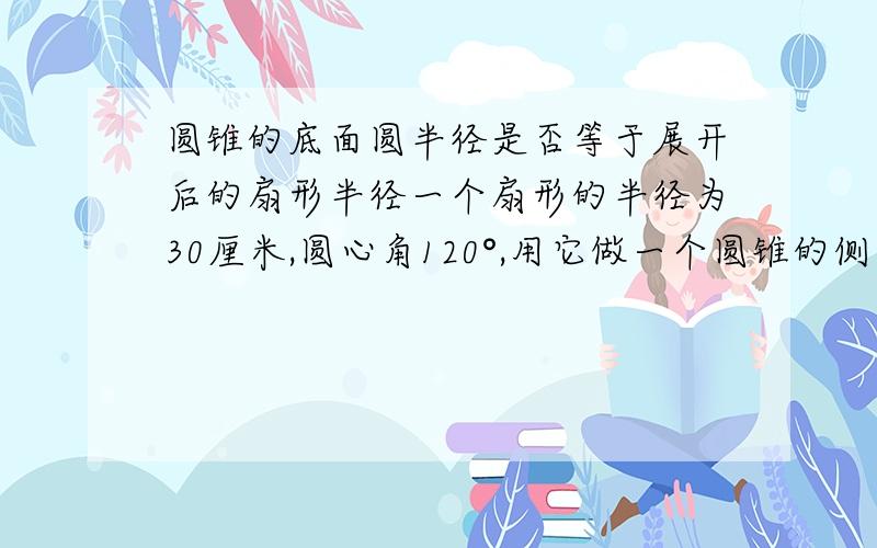 圆锥的底面圆半径是否等于展开后的扇形半径一个扇形的半径为30厘米,圆心角120°,用它做一个圆锥的侧面,求这个圆锥底面的半径,两个问题分开来,只要答得清楚,有条理,正确,希望赶快帮我解