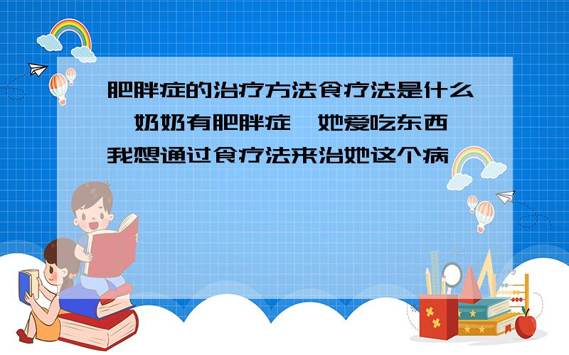 肥胖症的治疗方法食疗法是什么,奶奶有肥胖症,她爱吃东西,我想通过食疗法来治她这个病