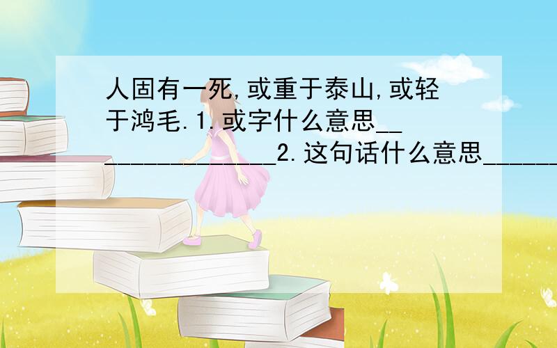 人固有一死,或重于泰山,或轻于鸿毛.1.或字什么意思_______________2.这句话什么意思______________3.张思德同志是为人民利益而死的,他的死是比泰山还要重的.说说对你的理解______________________________