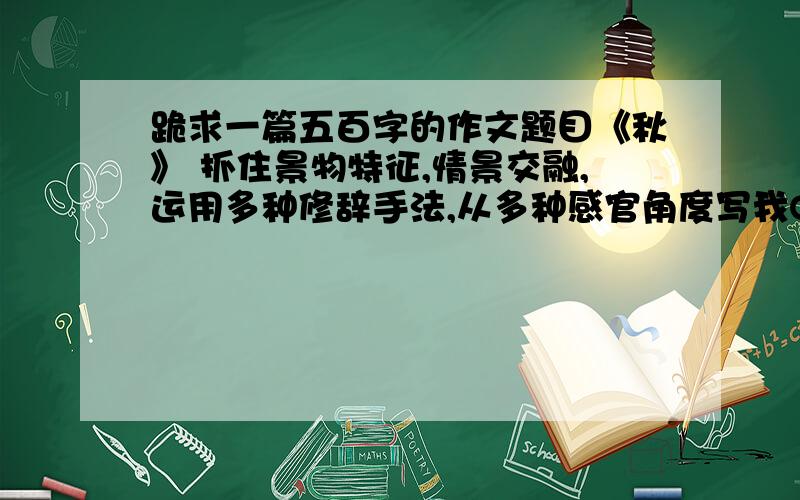 跪求一篇五百字的作文题目《秋》 抓住景物特征,情景交融,运用多种修辞手法,从多种感官角度写我Q1249291606