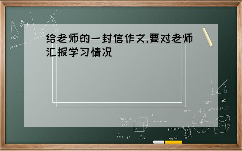 给老师的一封信作文,要对老师汇报学习情况