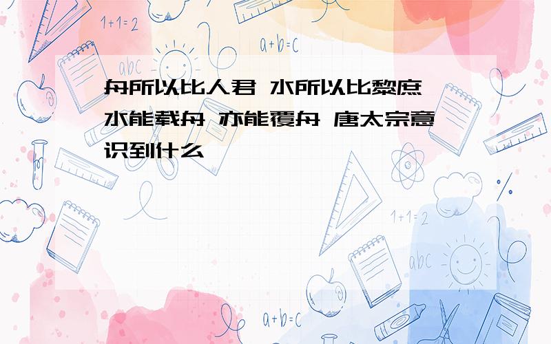 舟所以比人君 水所以比黎庶 水能载舟 亦能覆舟 唐太宗意识到什么