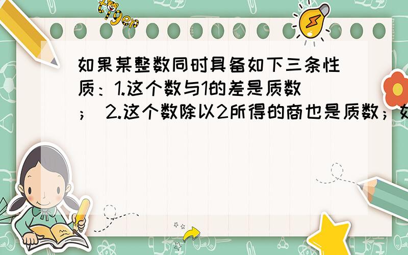 如果某整数同时具备如下三条性质：1.这个数与1的差是质数； 2.这个数除以2所得的商也是质数；如果某整数同时具备如下三条性质：1.这个数与1的差是质数；2.这个数除以2所得的商也是质数