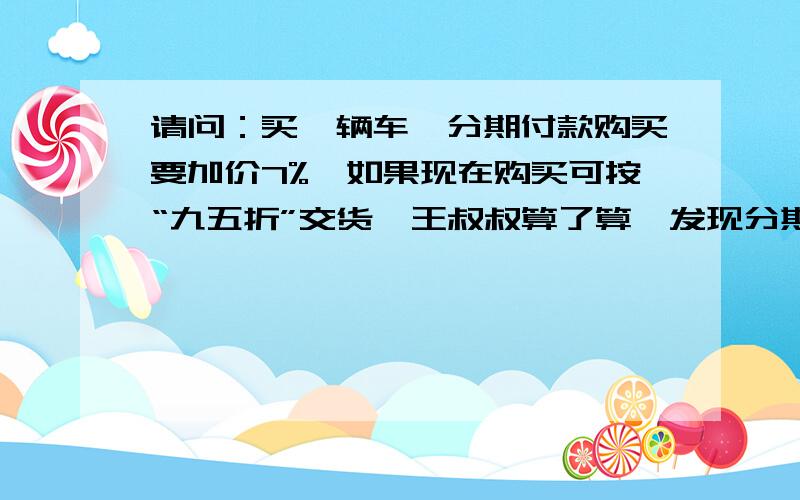 请问：买一辆车,分期付款购买要加价7%,如果现在购买可按“九五折”交货,王叔叔算了算,发现分期付款比现金多付7200元.你知道这辆车的原价吗?（最好用方程解）谢谢了,最后算出来答案是6