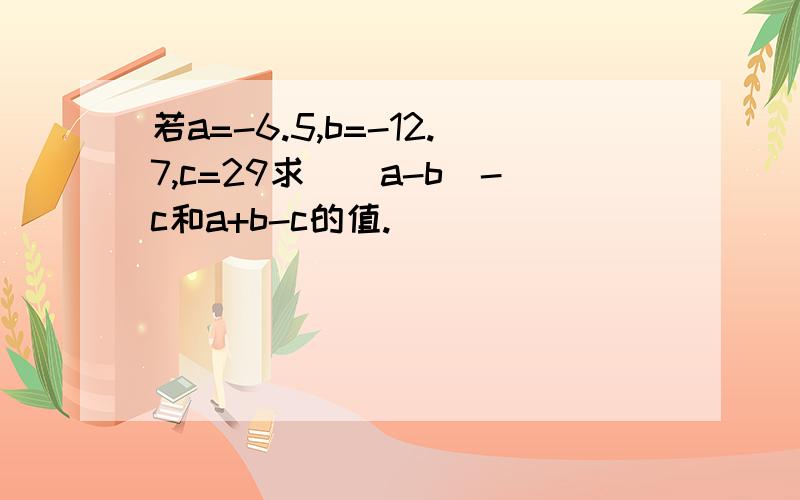 若a=-6.5,b=-12.7,c=29求）（a-b）-c和a+b-c的值.