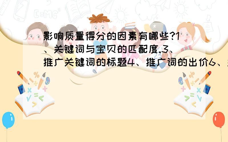 影响质量得分的因素有哪些?1、关键词与宝贝的匹配度.3、推广关键词的标题4、推广词的出价6、关键词的竞争度7、点击率8、推广反馈(收藏、转化) 10、开通的服务(假一赔三,细节之类的）11