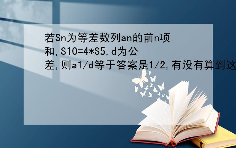 若Sn为等差数列an的前n项和,S10=4*S5,d为公差,则a1/d等于答案是1/2,有没有算到这个答案的呀,能不能说下方法?我算到的是-1/2~