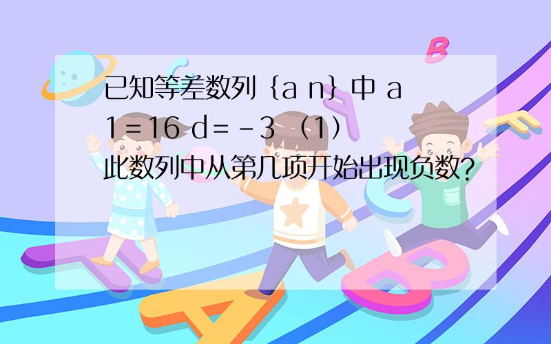 已知等差数列｛a n｝中 a1＝16 d＝-3 （1） 此数列中从第几项开始出现负数?