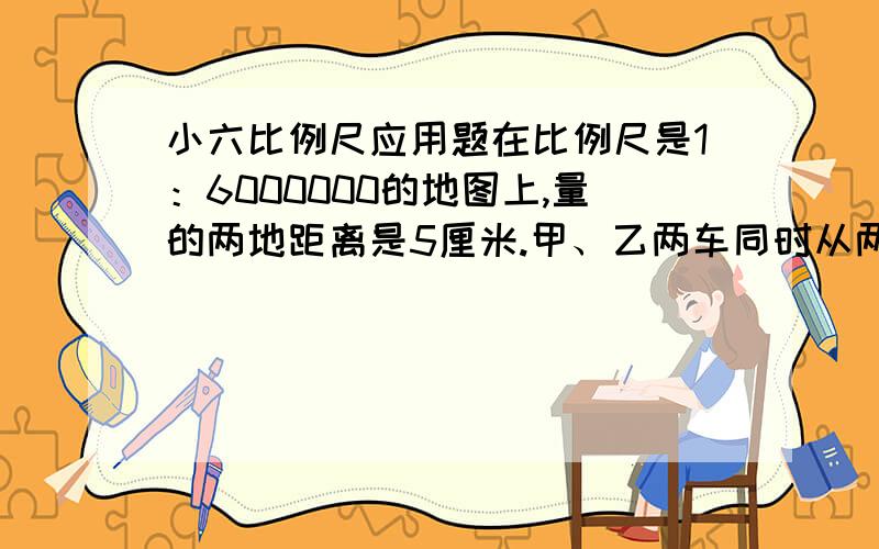 小六比例尺应用题在比例尺是1：6000000的地图上,量的两地距离是5厘米.甲、乙两车同时从两地相向开出,3小时后相遇.已知甲、乙两车的速度比是2：3.甲、乙两车每小时各行多少千米?