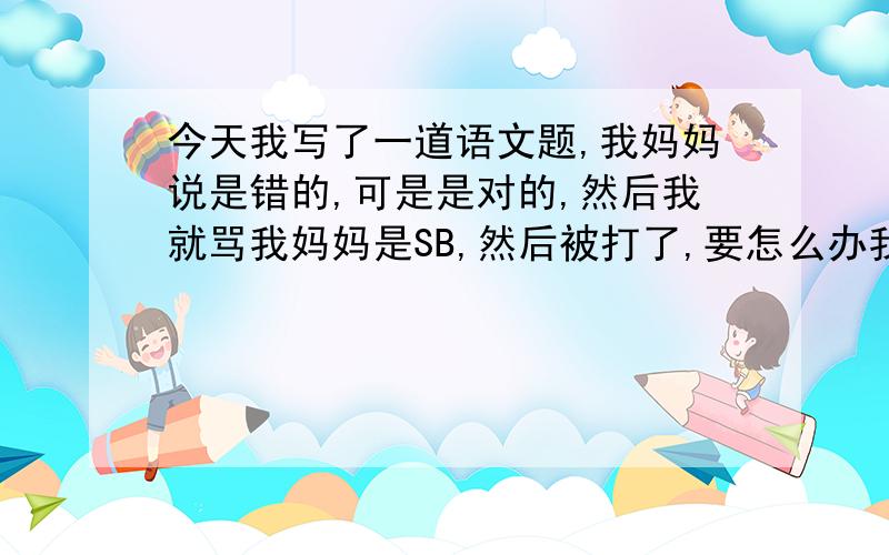 今天我写了一道语文题,我妈妈说是错的,可是是对的,然后我就骂我妈妈是SB,然后被打了,要怎么办我受不了了，每天都要检查作业，漏了一个字就要骂，烦死了，我今年11岁