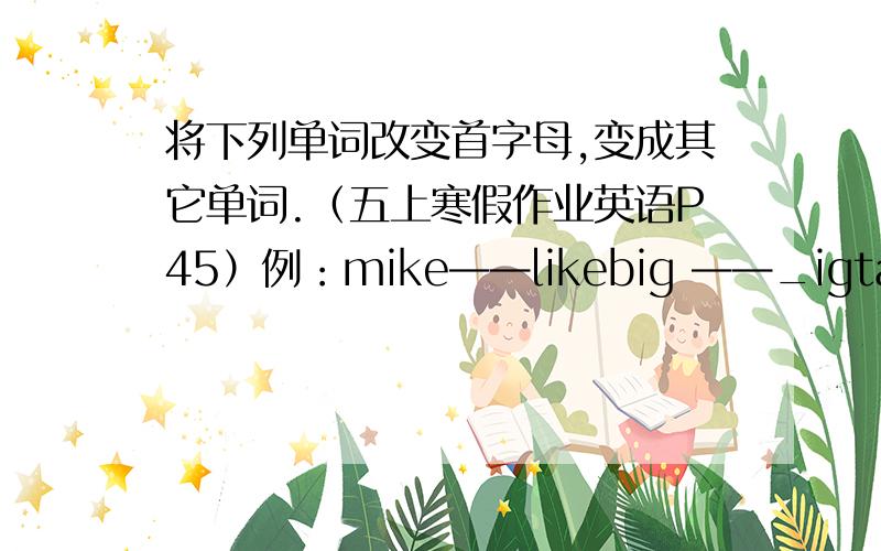 将下列单词改变首字母,变成其它单词.（五上寒假作业英语P45）例：mike——likebig ——_igtalk ——_alkten ——_enred ——_ed不要不好的词啊.我会被老师追杀的.最好是五年级之前学过的.