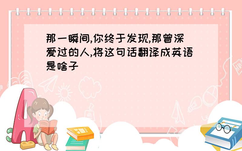 那一瞬间,你终于发现,那曾深爱过的人,将这句话翻译成英语是啥子