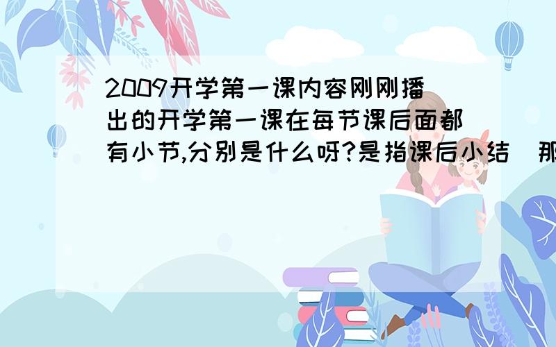 2009开学第一课内容刚刚播出的开学第一课在每节课后面都有小节,分别是什么呀?是指课后小结（那一段话）。