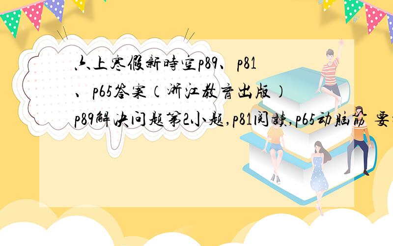 六上寒假新时空p89、p81、p65答案（浙江教育出版）p89解决问题第2小题,p81阅读,p65动脑筋 要浙江教育出版的