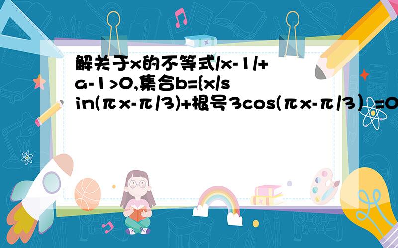 解关于x的不等式/x-1/+a-1>0,集合b={x/sin(πx-π/3)+根号3cos(πx-π/3）=0}设前一个不等式的解集为A,若CuA∩B恰有三个元素,求a的取值范围,其中,U=R