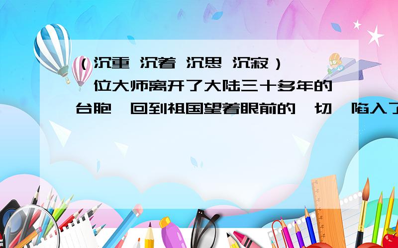 （沉重 沉着 沉思 沉寂） 一位大师离开了大陆三十多年的台胞,回到祖国望着眼前的一切,陷入了（ ）.面对敌人的审讯,他面无惧色,（ ）应战.我们要参加兴趣小组活动,不要把他当成（ ）的