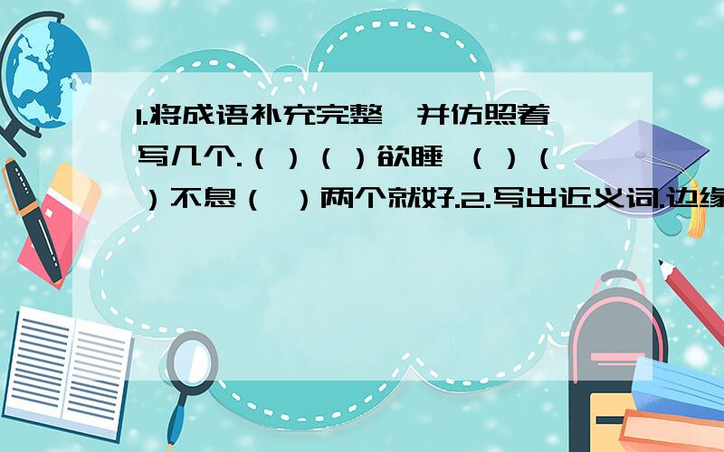 1.将成语补充完整,并仿照着写几个.（）（）欲睡 （）（）不息（ ）两个就好.2.写出近义词.边缘（）通晓（）疏忽（）催促（）怠慢（）肆虐（）3.阿联酋人民对待花草像对待自己的孩子,他