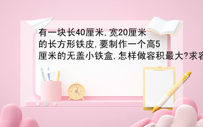 有一块长40厘米,宽20厘米的长方形铁皮,要制作一个高5厘米的无盖小铁盒,怎样做容积最大?求容积?铁皮厚度不计。