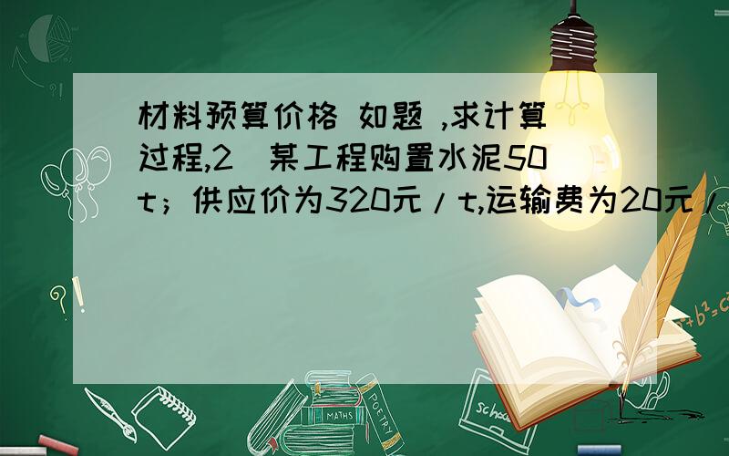 材料预算价格 如题 ,求计算过程,2．某工程购置水泥50t；供应价为320元/t,运输费为20元/t,运输损耗费为3元/t,采购及保管费率为3%,运输包装费共为300元,包装品回收值共为100元,则50t水泥的预算价