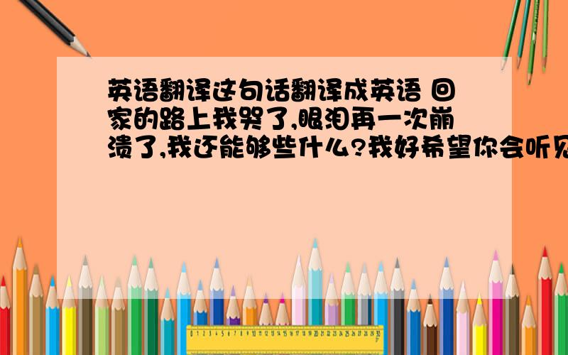 英语翻译这句话翻译成英语 回家的路上我哭了,眼泪再一次崩溃了,我还能够些什么?我好希望你会听见因为爱你,我让你走了