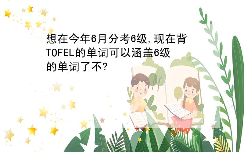 想在今年6月分考6级,现在背TOFEL的单词可以涵盖6级的单词了不?