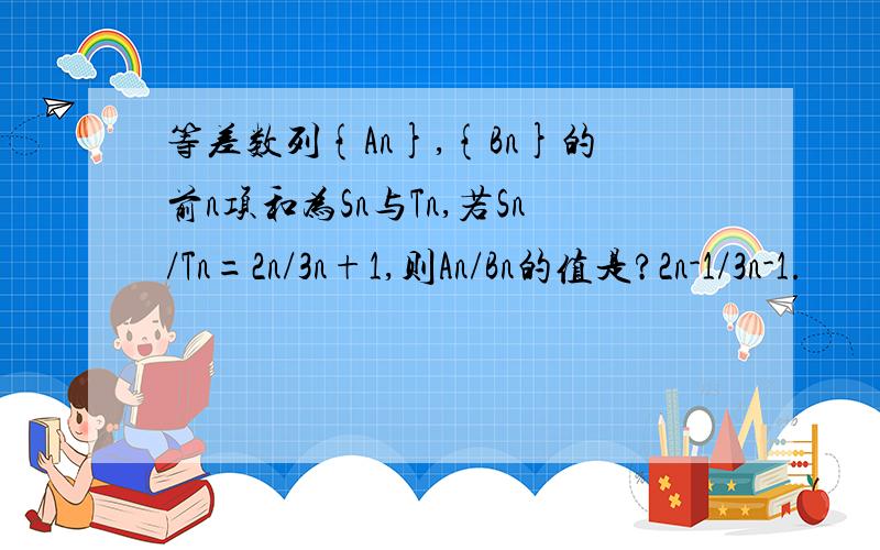 等差数列{An},{Bn}的前n项和为Sn与Tn,若Sn/Tn=2n/3n+1,则An/Bn的值是?2n-1/3n-1.