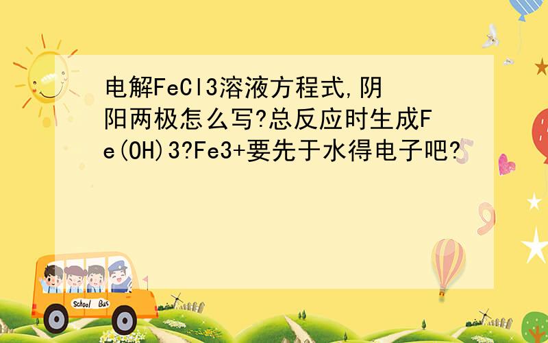 电解FeCl3溶液方程式,阴阳两极怎么写?总反应时生成Fe(OH)3?Fe3+要先于水得电子吧?