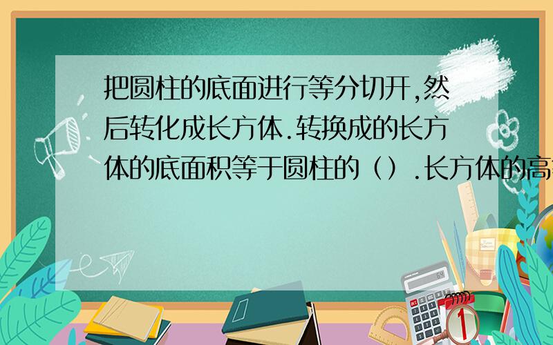 把圆柱的底面进行等分切开,然后转化成长方体.转换成的长方体的底面积等于圆柱的（）.长方体的高等于圆柱的（）.