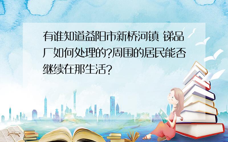 有谁知道益阳市新桥河镇 锑品厂如何处理的?周围的居民能否继续在那生活?