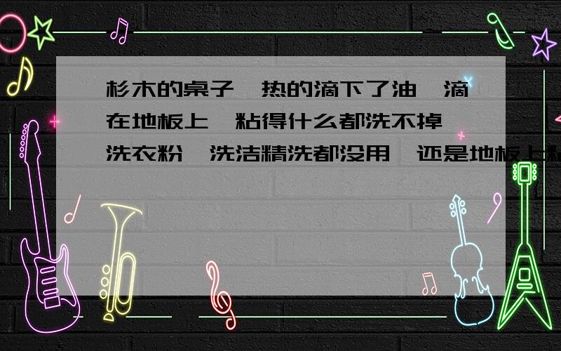 杉木的桌子,热的滴下了油,滴在地板上,粘得什么都洗不掉,洗衣粉,洗洁精洗都没用,还是地板上粘,用什么方法可以洗干净由于天热,杉木桌子自己冒出来的油?