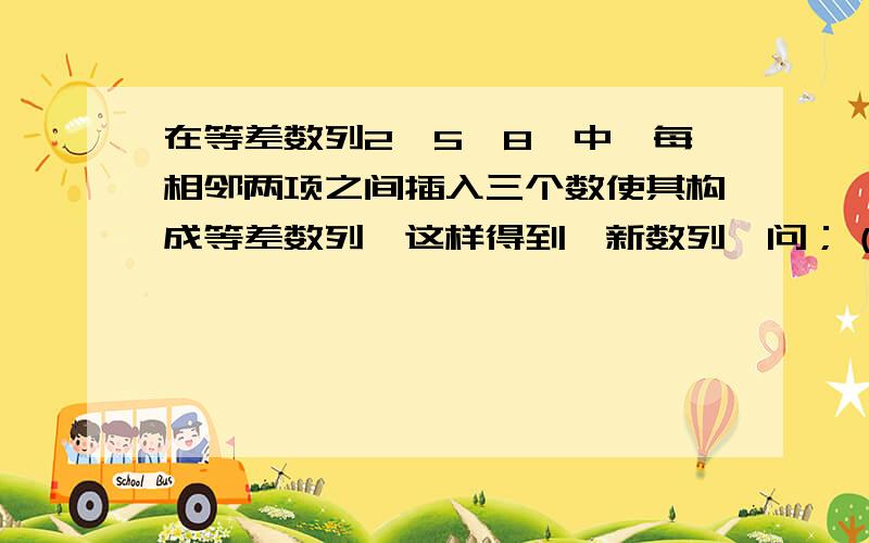 在等差数列2,5,8…中,每相邻两项之间插入三个数使其构成等差数列,这样得到一新数列,问；（1）原数...在等差数列2,5,8…中,每相邻两项之间插入三个数使其构成等差数列,这样得到一新数列,