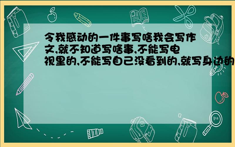 令我感动的一件事写啥我会写作文,就不知道写啥事,不能写电视里的,不能写自己没看到的,就写身边的一件事,