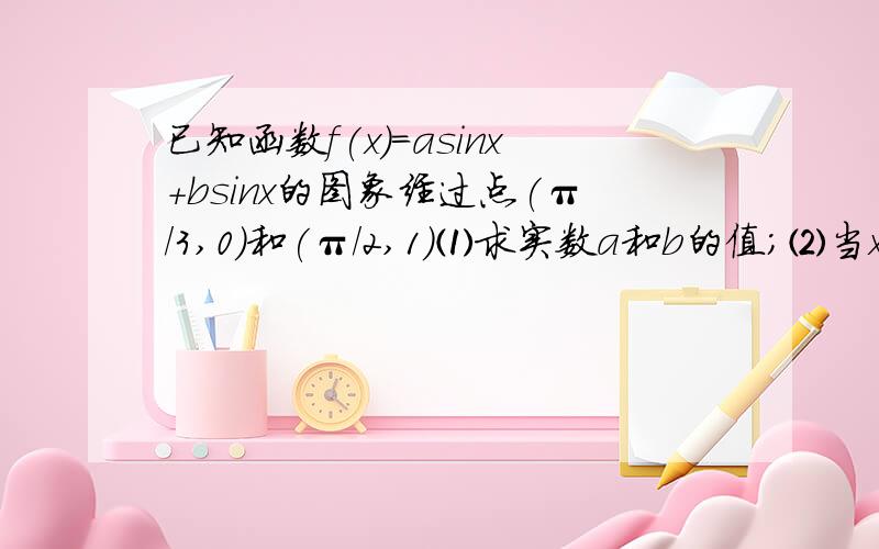 已知函数f(x)=asinx+bsinx的图象经过点(π/3,0)和(π/2,1)⑴求实数a和b的值;⑵当x为何值时,f(x)取得最大值.是f(x)=asinx+bcosx,不好意思,打错了^.^