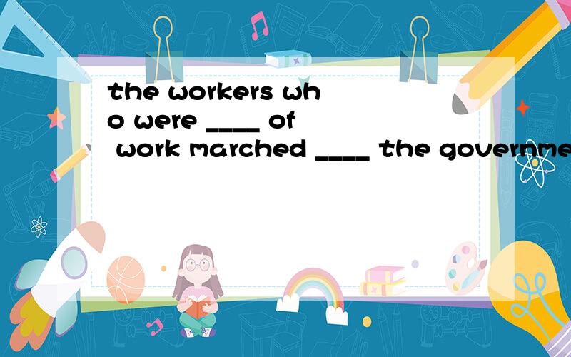 the workers who were ____ of work marched ____ the government hall.