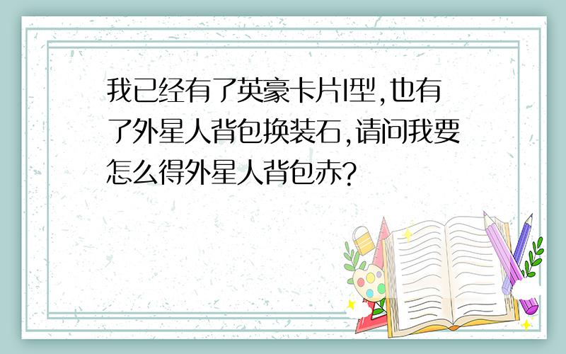 我已经有了英豪卡片I型,也有了外星人背包换装石,请问我要怎么得外星人背包赤?