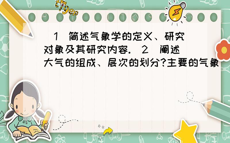 （1）简述气象学的定义、研究对象及其研究内容.（2）阐述大气的组成、层次的划分?主要的气象（1）简述气象学的定义、研究对象及其研究内容.（2）阐述大气的组成、层次的划分?主要的