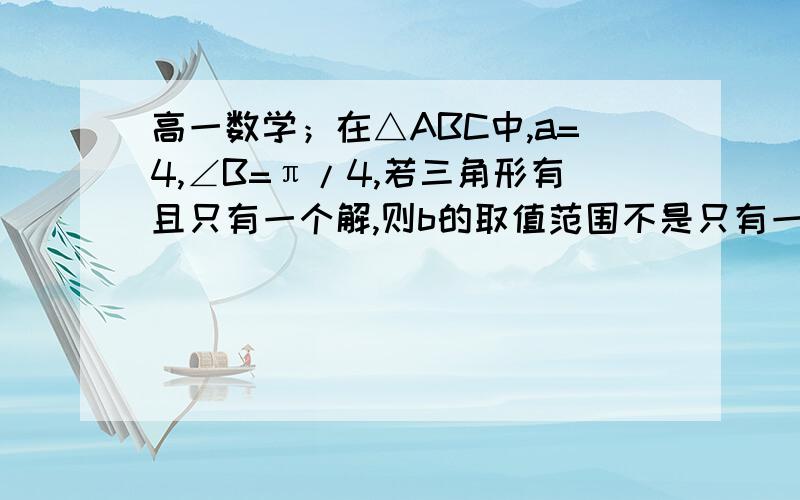 高一数学；在△ABC中,a=4,∠B=π/4,若三角形有且只有一个解,则b的取值范围不是只有一个解么?怎么b还有取值范围?麻烦介绍下方法,除了画图,