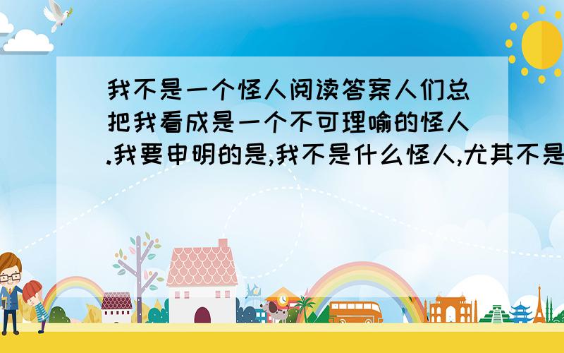 我不是一个怪人阅读答案人们总把我看成是一个不可理喻的怪人.我要申明的是,我不是什么怪人,尤其不是应从社会中清除的野蛮的粗鲁的人.的确,我常常衣冠不整,样子很寒酸,不能保持很庄重