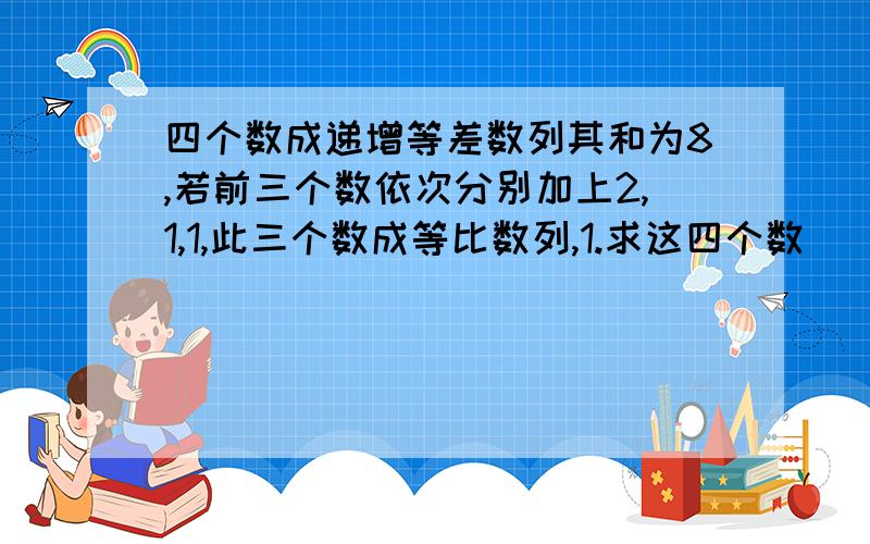 四个数成递增等差数列其和为8,若前三个数依次分别加上2,1,1,此三个数成等比数列,1.求这四个数