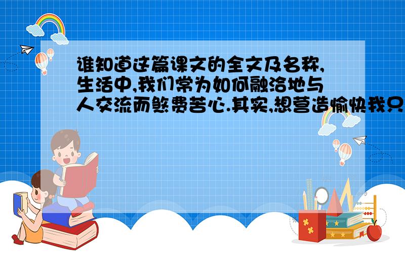 谁知道这篇课文的全文及名称,生活中,我们常为如何融洽地与人交流而煞费苦心.其实,想营造愉快我只知道这篇课文的第一句.