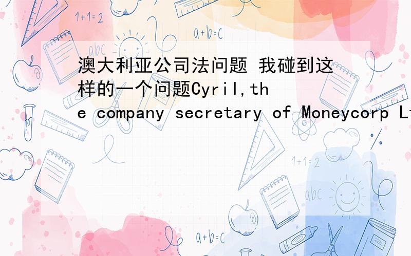 澳大利亚公司法问题 我碰到这样的一个问题Cyril,the company secretary of Moneycorp Ltd,an ASX listed company posted out anotice of annual general meeting on 7 October 2011.The meeting was to be held on 1 December 2011.One of the propo