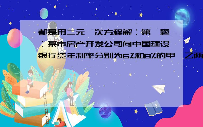 都是用二元一次方程解：第一题：某市房产开发公司向中国建设银行贷年利率分别为6%和8%的甲、乙两种款共500万元,一年后利息共34万元.这两种贷款的数额各是多少?设甲、乙两种贷款分别为X