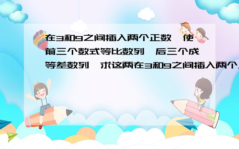 在3和9之间插入两个正数,使前三个数式等比数列,后三个成等差数列,求这两在3和9之间插入两个正数,使前三个数式等比数列,后三个成等差数列,求这两个正数