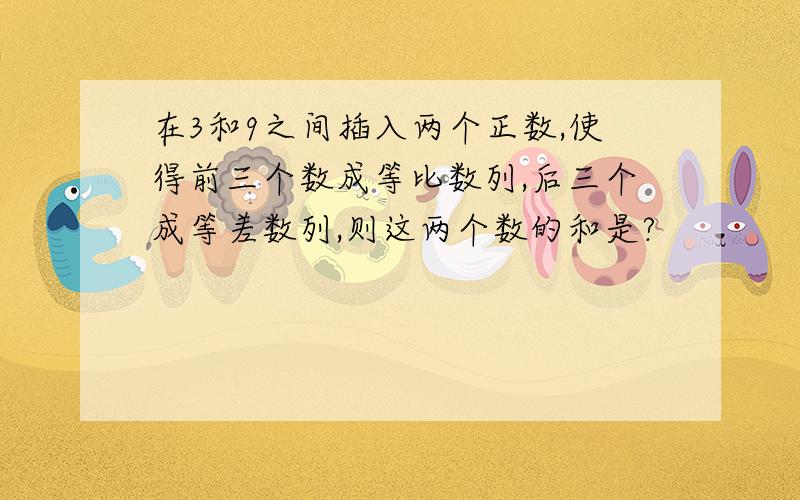 在3和9之间插入两个正数,使得前三个数成等比数列,后三个成等差数列,则这两个数的和是?