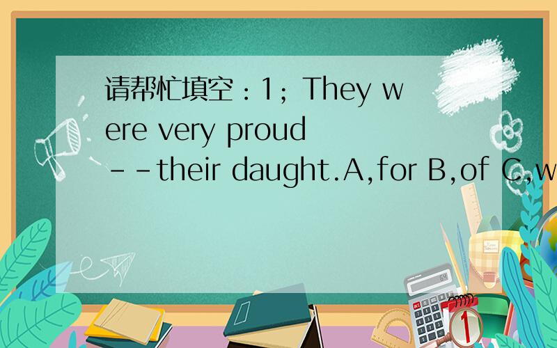 请帮忙填空：1；They were very proud--their daught.A,for B,of C,with D,about2; Everybody came to her birthday party,--?A;did he B;don't they C;didn't D;weren't they